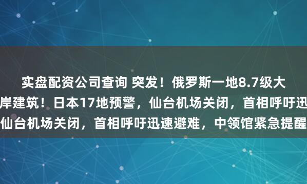 实盘配资公司查询 突发！俄罗斯一地8.7级大地震引发海啸，冲毁沿岸建筑！日本17地预警，仙台机场关闭，首相呼吁迅速避难，中领馆紧急提醒