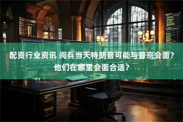 配资行业资讯 阅兵当天特朗普可能与普京会面？他们在哪里会面合适？