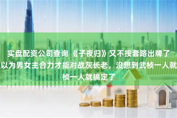 实盘配资公司查询 《子夜归》又不按套路出牌了，原本以为男女主合力才能对战灰长老，没想到武桢一人就搞定了