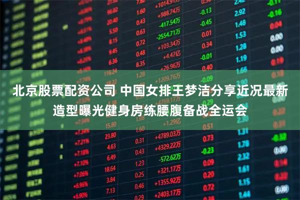 北京股票配资公司 中国女排王梦洁分享近况最新造型曝光健身房练腰腹备战全运会