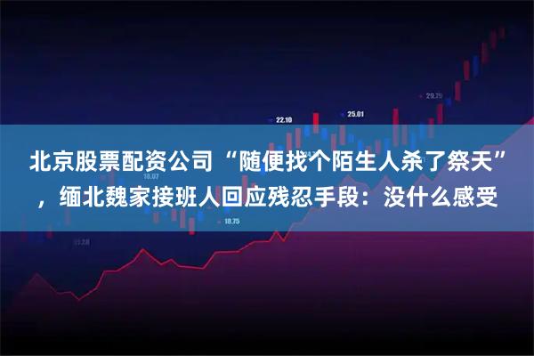 北京股票配资公司 “随便找个陌生人杀了祭天”,缅北魏家接班人回应残忍手段:没什么感受