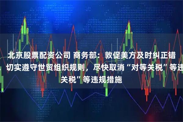 北京股票配资公司 商务部：敦促美方及时纠正错误做法，切实遵守世贸组织规则，尽快取消“对等关税”等违规措施