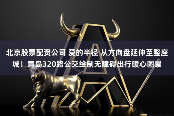 北京股票配资公司 爱的半径 从方向盘延伸至整座城！青岛320路公交绘制无障碍出行暖心图景