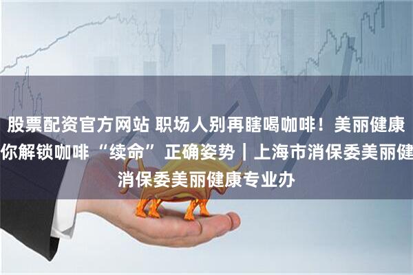 股票配资官方网站 职场人别再瞎喝咖啡！美丽健康专业办带你解锁咖啡 “续命” 正确姿势｜上海市消保委美丽健康专业办