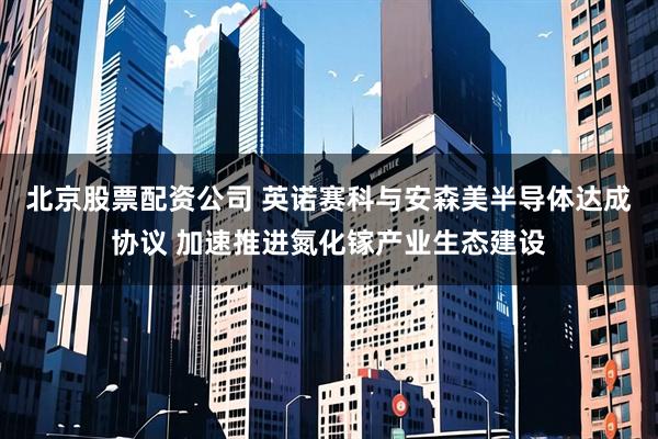 北京股票配资公司 英诺赛科与安森美半导体达成协议 加速推进氮化镓产业生态建设