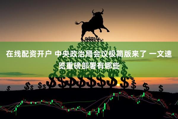 在线配资开户 中央政治局会议极简版来了 一文速览重磅部署有哪些
