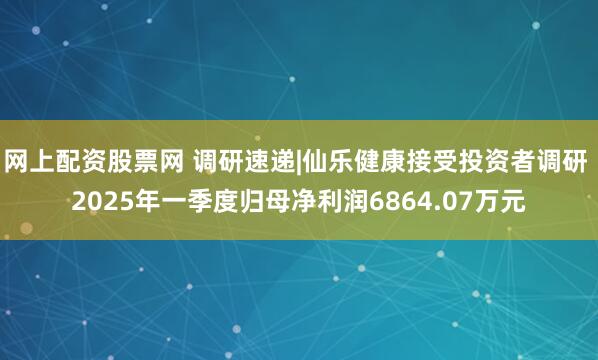 网上配资股票网 调研速递|仙乐健康接受投资者调研 2025年一季度归母净利润6864.07万元