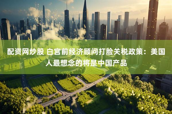 配资网炒股 白宫前经济顾问打脸关税政策：美国人最想念的将是中国产品