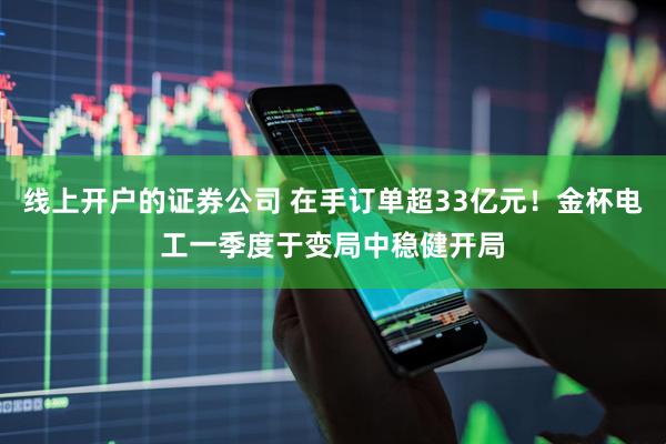 线上开户的证券公司 在手订单超33亿元！金杯电工一季度于变局中稳健开局