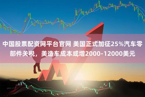 中国股票配资网平台官网 美国正式加征25%汽车零部件关税，美造车成本或增2000-12000美元