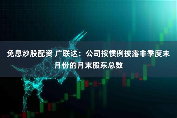 免息炒股配资 广联达：公司按惯例披露非季度末月份的月末股东总数