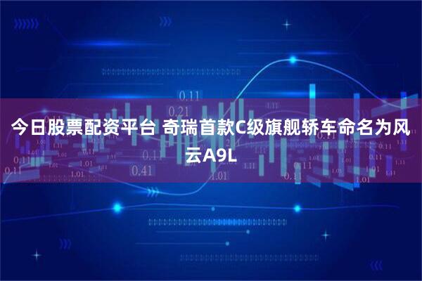 今日股票配资平台 奇瑞首款C级旗舰轿车命名为风云A9L