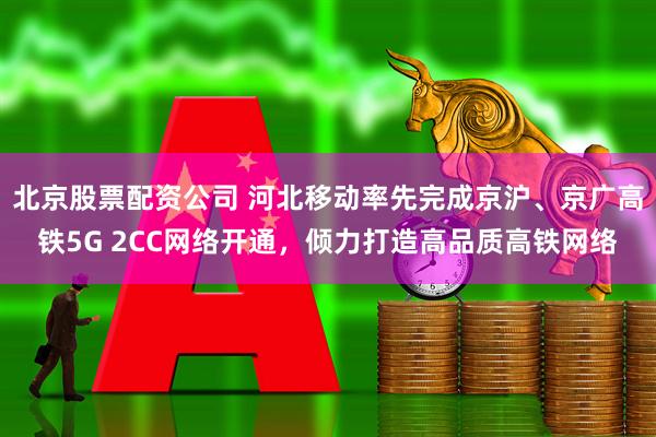 北京股票配资公司 河北移动率先完成京沪、京广高铁5G 2CC网络开通，倾力打造高品质高铁网络