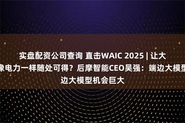 实盘配资公司查询 直击WAIC 2025 | 让大模型算力像电力一样随处可得?后摩智能CEO吴强:端边大模型机会巨大