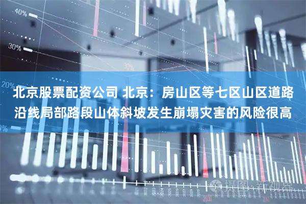 北京股票配资公司 北京：房山区等七区山区道路沿线局部路段山体斜坡发生崩塌灾害的风险很高