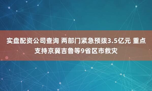 实盘配资公司查询 两部门紧急预拨3.5亿元 重点支持京冀吉鲁等9省区市救灾