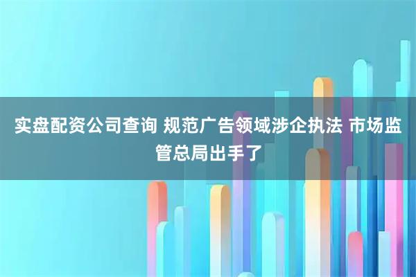 实盘配资公司查询 规范广告领域涉企执法 市场监管总局出手了