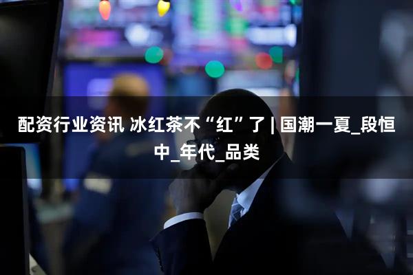 配资行业资讯 冰红茶不“红”了 | 国潮一夏_段恒中_年代_品类