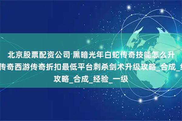 北京股票配资公司 黑暗光年白蛇传奇技能怎么升级?黑夜传奇西游传奇折扣最低平台刺杀剑术升级攻略_合成_经验_一级