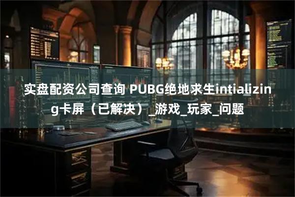 实盘配资公司查询 PUBG绝地求生intializing卡屏(已解决)_游戏_玩家_问题