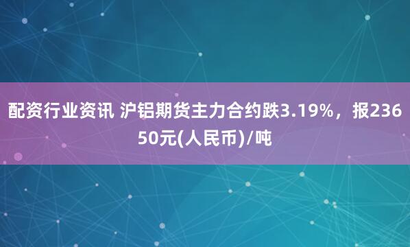 配资行业资讯 沪铝期货主力合约跌3.19%，报23650元(人民币)/吨