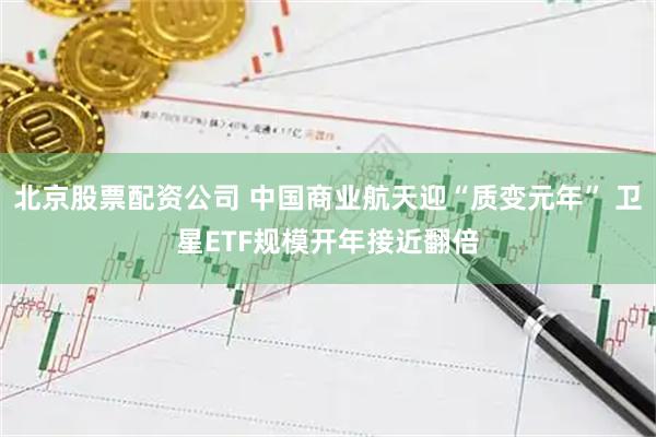 北京股票配资公司 中国商业航天迎“质变元年” 卫星ETF规模开年接近翻倍